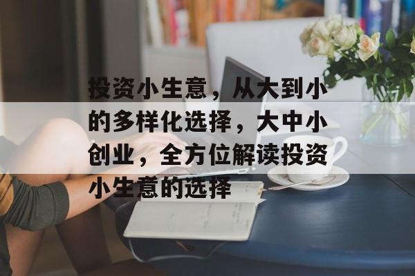 投资小生意,从大到小的多样化选择,大中小创业,全方位解读投资小生意的选择 投资小生意,从大到小的多样化选择,大中小创业,全方位解读投资小生意的选择