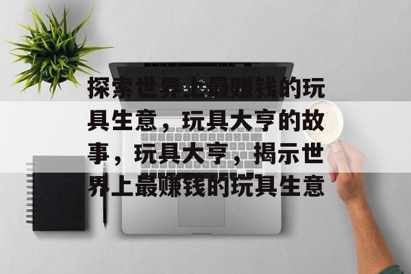 探索世界上最赚钱的玩具生意，玩具大亨的故事，玩具大亨，揭示世界上最赚钱的玩具生意