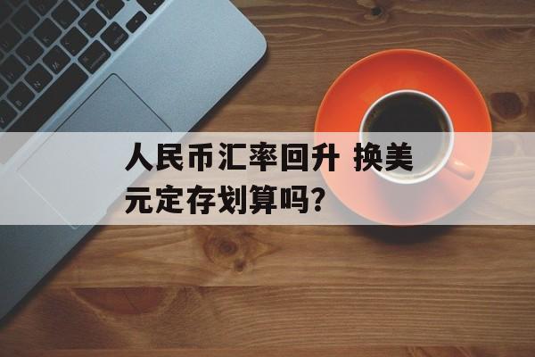 人民币汇率回升 换美元定存划算吗? 人民币汇率回升 换美元定存划算吗?