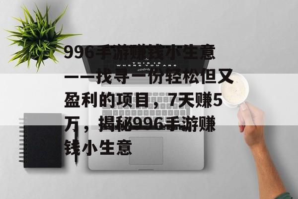 996手游赚钱小生意——找寻一份轻松但又盈利的项目,7天赚5万,揭秘996手游赚钱小生意 996手游赚钱小生意——找寻一份轻松但又盈利的项目,7天赚5万,揭秘996手游赚钱小生意