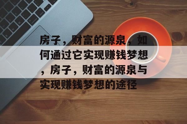 房子,财富的源泉,如何通过它实现赚钱梦想,房子,财富的源泉与实现赚钱梦想的途径 房子,财富的源泉,如何通过它实现赚钱梦想,房子,财富的源泉与实现赚钱梦想的途径
