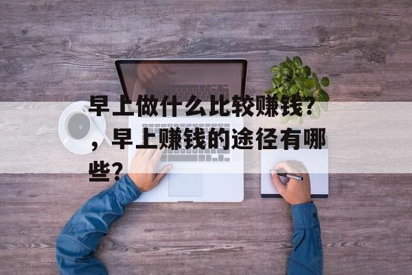 早上做什么比较赚钱?,早上赚钱的途径有哪些? 早上做什么比较赚钱?,早上赚钱的途径有哪些?