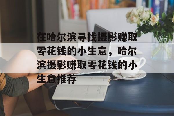 在哈尔滨寻找摄影赚取零花钱的小生意，哈尔滨摄影赚取零花钱的小生意推荐