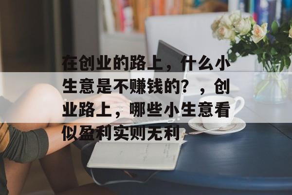 在创业的路上，什么小生意是不赚钱的？，创业路上，哪些小生意看似盈利实则无利