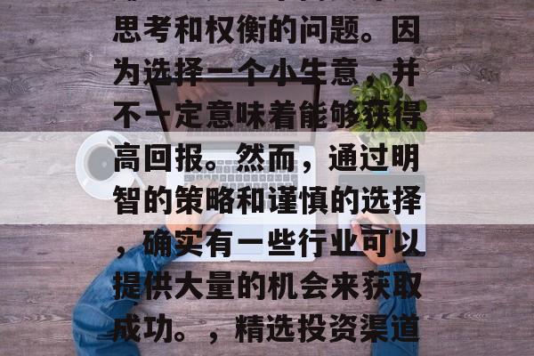 代理什么小生意赚钱好赚?这是一个需要深入思考和权衡的问题。因为选择一个小生意,并不一定意味着能够获得高回报。然而,通过明智的策略和谨慎的选择,确实有一些行业可以提供大量的机会来获取成功。,精选投资渠道,寻找利润丰厚的小生意 代理什么小生意赚钱好赚?这是一个需要深入思考和权衡的问题。因为选择一个小生意,并不一定意味着能够获得高回报。然而,通过明智的策略和谨慎的选择,确实有一些行业可以提供大量的机会来获取成功。,精选投资渠道,寻找利润丰厚的小生意