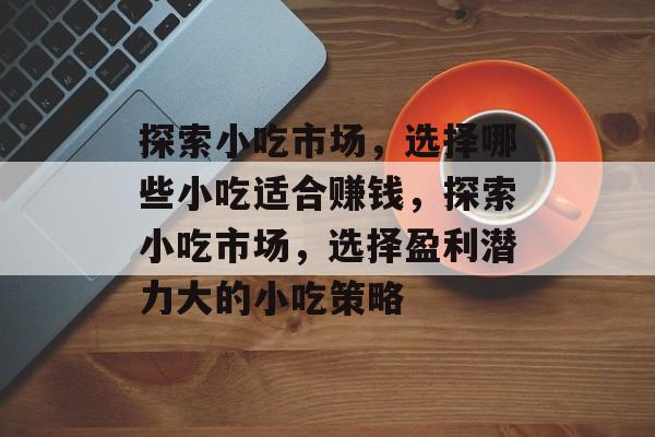 探索小吃市场,选择哪些小吃适合赚钱,探索小吃市场,选择盈利潜力大的小吃策略 探索小吃市场,选择哪些小吃适合赚钱,探索小吃市场,选择盈利潜力大的小吃策略