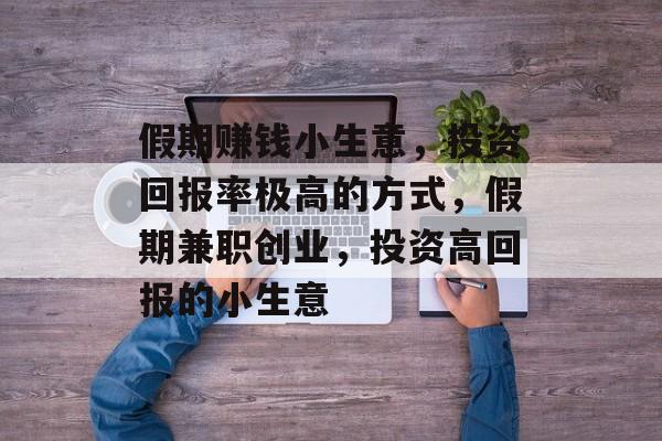 假期赚钱小生意,投资回报率极高的方式,假期兼职创业,投资高回报的小生意 假期赚钱小生意,投资回报率极高的方式,假期兼职创业,投资高回报的小生意