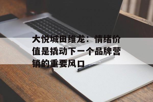 大悦城田维龙:情绪价值是撬动下一个品牌营销的重要风口 大悦城田维龙:情绪价值是撬动下一个品牌营销的重要风口