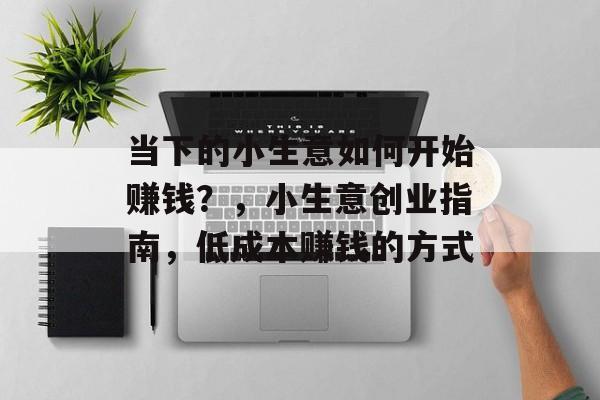 当下的小生意如何开始赚钱?,小生意创业指南,低成本赚钱的方式 当下的小生意如何开始赚钱?,小生意创业指南,低成本赚钱的方式