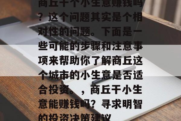 商丘干个小生意赚钱吗?这个问题其实是个相对性的问题。下面是一些可能的步骤和注意事项来帮助你了解商丘这个城市的小生意是否适合投资。,商丘干小生意能赚钱吗?寻求明智的投资决策建议 商丘干个小生意赚钱吗?这个问题其实是个相对性的问题。下面是一些可能的步骤和注意事项来帮助你了解商丘这个城市的小生意是否适合投资。,商丘干小生意能赚钱吗?寻求明智的投资决策建议