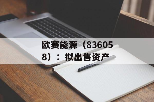 欧赛能源(836058):拟出售资产 欧赛能源(836058):拟出售资产