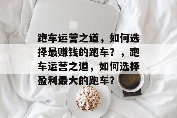 跑车运营之道,如何选择最赚钱的跑车?,跑车运营之道,如何选择盈利最大的跑车? 跑车运营之道,如何选择最赚钱的跑车?,跑车运营之道,如何选择盈利最大的跑车?