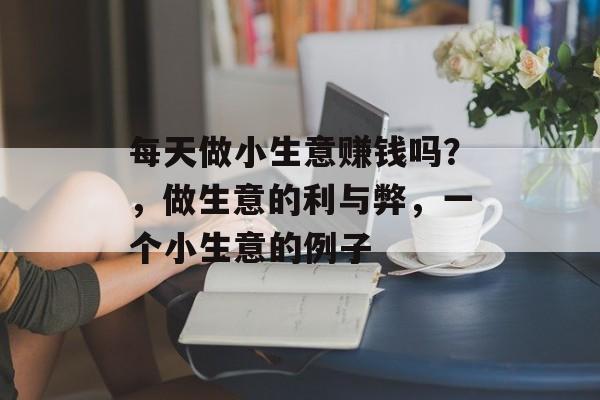 每天做小生意赚钱吗?,做生意的利与弊,一个小生意的例子 每天做小生意赚钱吗?,做生意的利与弊,一个小生意的例子