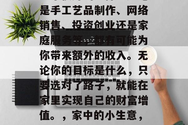 在家搞个小生意赚钱是一个很好的选择。无论是手工艺品制作、网络销售、投资创业还是家庭服务等,都有可能为你带来额外的收入。无论你的目标是什么,只要选对了路子,就能在家里实现自己的财富增值。,家中的小生意,如何在家中创造财富增值? 在家搞个小生意赚钱是一个很好的选择。无论是手工艺品制作、网络销售、投资创业还是家庭服务等,都有可能为你带来额外的收入。无论你的目标是什么,只要选对了路子,就能在家里实现自己的财富增值。,家中的小生意,如何在家中创造财富增值?
