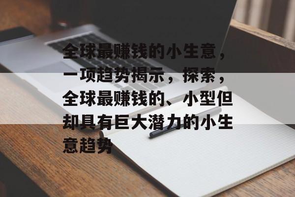 全球最赚钱的小生意,一项趋势揭示,探索,全球最赚钱的、小型但却具有巨大潜力的小生意趋势 全球最赚钱的小生意,一项趋势揭示,探索,全球最赚钱的、小型但却具有巨大潜力的小生意趋势