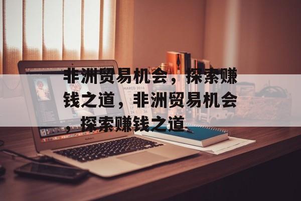 非洲贸易机会,探索赚钱之道,非洲贸易机会,探索赚钱之道 非洲贸易机会,探索赚钱之道,非洲贸易机会,探索赚钱之道