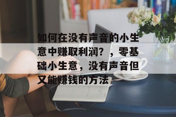 如何在没有声音的小生意中赚取利润?,零基础小生意,没有声音但又能赚钱的方法 如何在没有声音的小生意中赚取利润?,零基础小生意,没有声音但又能赚钱的方法