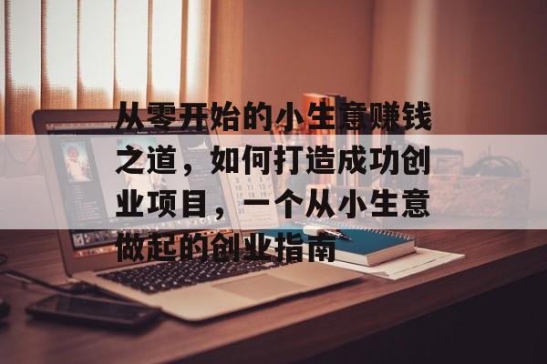 从零开始的小生意赚钱之道,如何打造成功创业项目,一个从小生意做起的创业指南 从零开始的小生意赚钱之道,如何打造成功创业项目,一个从小生意做起的创业指南