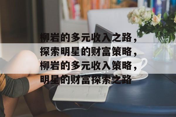 柳岩的多元收入之路,探索明星的财富策略,柳岩的多元收入策略,明星的财富探索之路 柳岩的多元收入之路,探索明星的财富策略,柳岩的多元收入策略,明星的财富探索之路