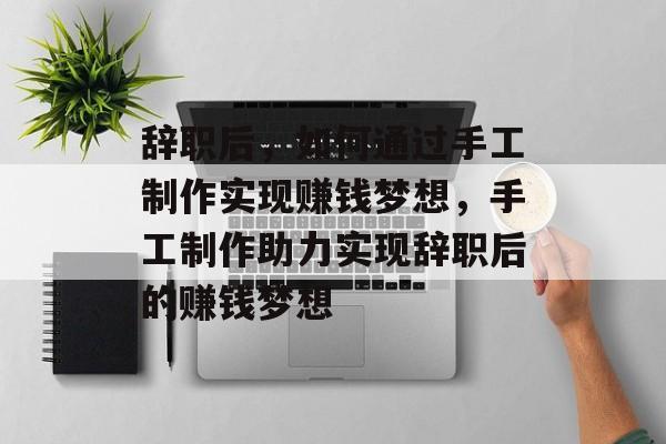 辞职后,如何通过手工制作实现赚钱梦想,手工制作助力实现辞职后的赚钱梦想 辞职后,如何通过手工制作实现赚钱梦想,手工制作助力实现辞职后的赚钱梦想