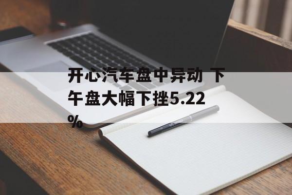 开心汽车盘中异动 下午盘大幅下挫5.22% 开心汽车盘中异动 下午盘大幅下挫5.22%