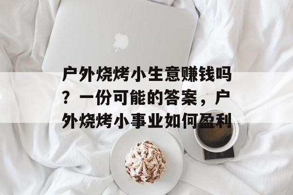 户外烧烤小生意赚钱吗？一份可能的答案，户外烧烤小事业如何盈利