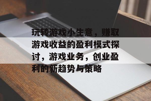 玩转游戏小生意,赚取游戏收益的盈利模式探讨,游戏业务,创业盈利的新趋势与策略 玩转游戏小生意,赚取游戏收益的盈利模式探讨,游戏业务,创业盈利的新趋势与策略
