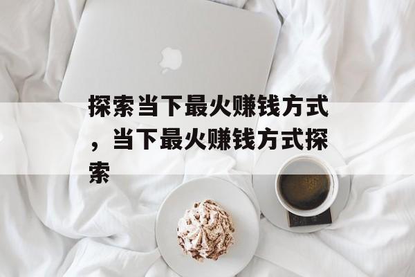 探索当下最火赚钱方式,当下最火赚钱方式探索 探索当下最火赚钱方式,当下最火赚钱方式探索