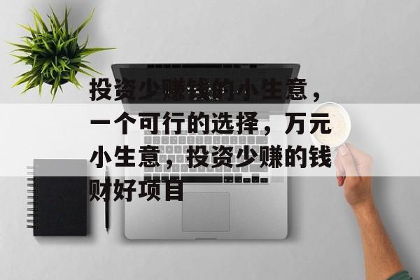 投资少赚钱的小生意,一个可行的选择,万元小生意,投资少赚的钱财好项目 投资少赚钱的小生意,一个可行的选择,万元小生意,投资少赚的钱财好项目