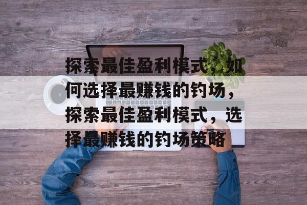 探索最佳盈利模式,如何选择最赚钱的钓场,探索最佳盈利模式,选择最赚钱的钓场策略 探索最佳盈利模式,如何选择最赚钱的钓场,探索最佳盈利模式,选择最赚钱的钓场策略