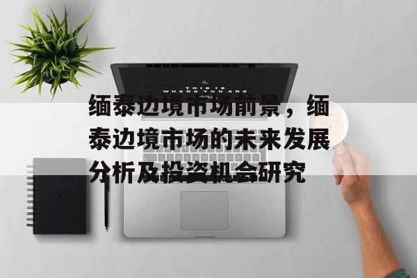 缅泰边境市场前景,缅泰边境市场的未来发展分析及投资机会研究 缅泰边境市场前景,缅泰边境市场的未来发展分析及投资机会研究