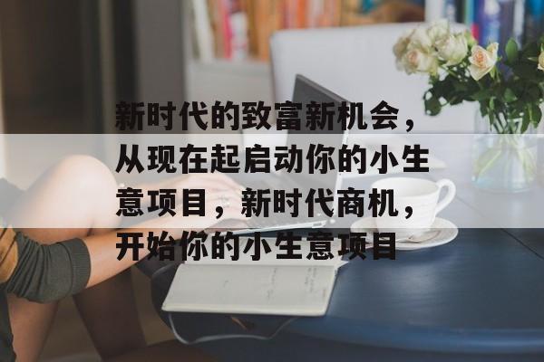 新时代的致富新机会,从现在起启动你的小生意项目,新时代商机,开始你的小生意项目 新时代的致富新机会,从现在起启动你的小生意项目,新时代商机,开始你的小生意项目