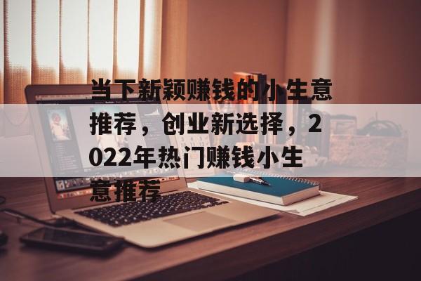 当下新颖赚钱的小生意推荐,创业新选择,2022年热门赚钱小生意推荐 当下新颖赚钱的小生意推荐,创业新选择,2022年热门赚钱小生意推荐