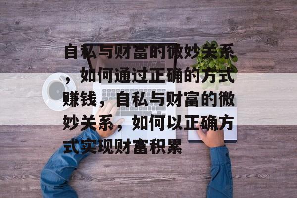 自私与财富的微妙关系,如何通过正确的方式赚钱,自私与财富的微妙关系,如何以正确方式实现财富积累 自私与财富的微妙关系,如何通过正确的方式赚钱,自私与财富的微妙关系,如何以正确方式实现财富积累