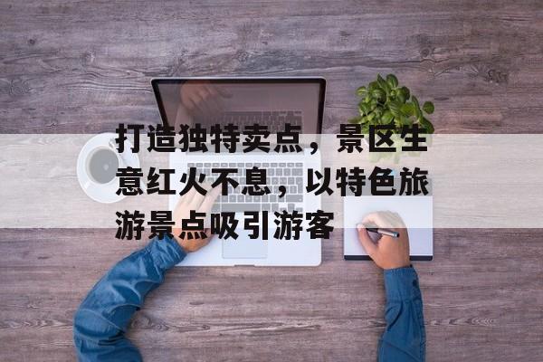打造独特卖点,景区生意红火不息,以特色旅游景点吸引游客 打造独特卖点,景区生意红火不息,以特色旅游景点吸引游客