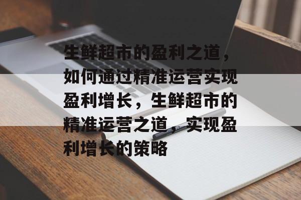 生鲜超市的盈利之道,如何通过精准运营实现盈利增长,生鲜超市的精准运营之道,实现盈利增长的策略 生鲜超市的盈利之道,如何通过精准运营实现盈利增长,生鲜超市的精准运营之道,实现盈利增长的策略