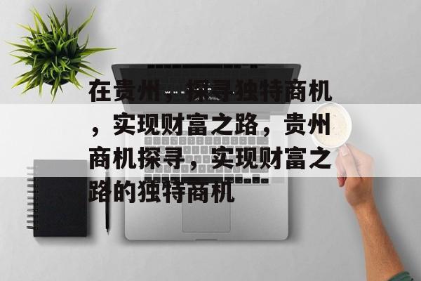 在贵州,探寻独特商机,实现财富之路,贵州商机探寻,实现财富之路的独特商机 在贵州,探寻独特商机,实现财富之路,贵州商机探寻,实现财富之路的独特商机