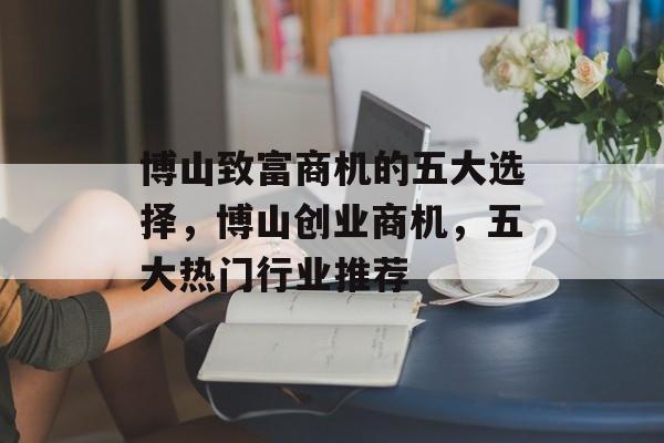 博山致富商机的五大选择,博山创业商机,五大热门行业推荐 博山致富商机的五大选择,博山创业商机,五大热门行业推荐