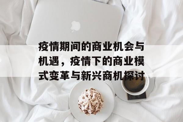 疫情期间的商业机会与机遇，疫情下的商业模式变革与新兴商机探讨