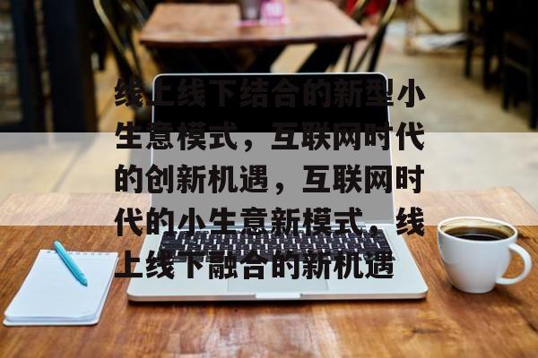 线上线下结合的新型小生意模式,互联网时代的创新机遇,互联网时代的小生意新模式,线上线下融合的新机遇 线上线下结合的新型小生意模式,互联网时代的创新机遇,互联网时代的小生意新模式,线上线下融合的新机遇