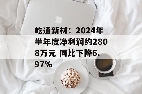屹通新材:2024年半年度净利润约2808万元 同比下降6.97% 屹通新材:2024年半年度净利润约2808万元 同比下降6.97%