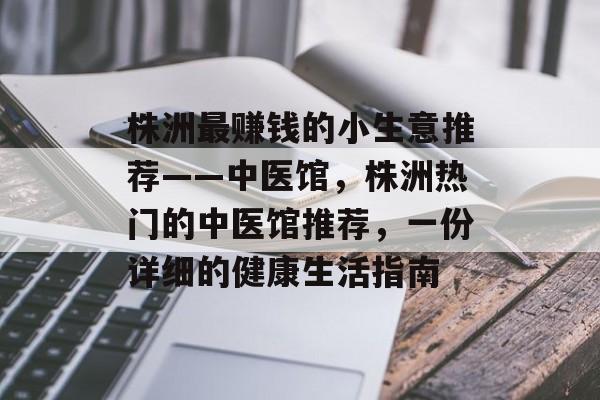 株洲最赚钱的小生意推荐——中医馆,株洲热门的中医馆推荐,一份详细的健康生活指南 株洲最赚钱的小生意推荐——中医馆,株洲热门的中医馆推荐,一份详细的健康生活指南