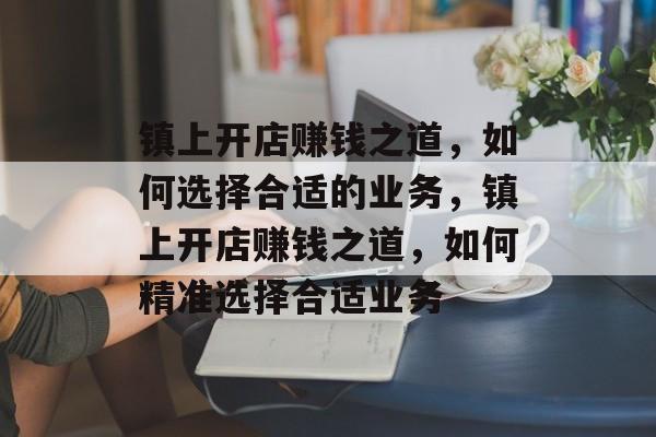 镇上开店赚钱之道,如何选择合适的业务,镇上开店赚钱之道,如何精准选择合适业务 镇上开店赚钱之道,如何选择合适的业务,镇上开店赚钱之道,如何精准选择合适业务