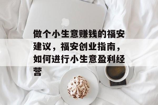 做个小生意赚钱的福安建议,福安创业指南,如何进行小生意盈利经营 做个小生意赚钱的福安建议,福安创业指南,如何进行小生意盈利经营