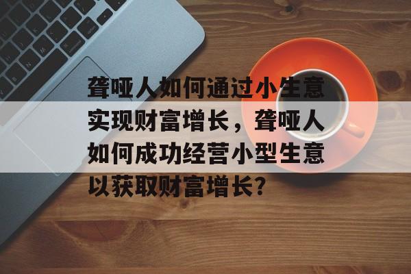 聋哑人如何通过小生意实现财富增长,聋哑人如何成功经营小型生意以获取财富增长? 聋哑人如何通过小生意实现财富增长,聋哑人如何成功经营小型生意以获取财富增长?