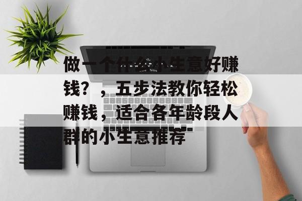 做一个什么小生意好赚钱?,五步法教你轻松赚钱,适合各年龄段人群的小生意推荐 做一个什么小生意好赚钱?,五步法教你轻松赚钱,适合各年龄段人群的小生意推荐