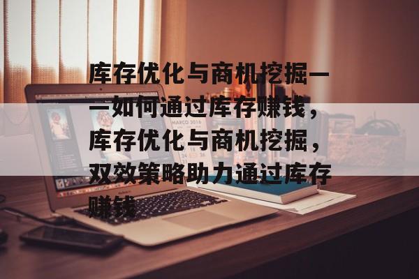 库存优化与商机挖掘——如何通过库存赚钱,库存优化与商机挖掘,双效策略助力通过库存赚钱 库存优化与商机挖掘——如何通过库存赚钱,库存优化与商机挖掘,双效策略助力通过库存赚钱