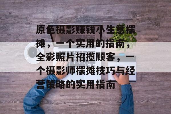 原色摄影赚钱小生意摆摊,一个实用的指南,全彩照片招揽顾客,一个摄影师摆摊技巧与经营策略的实用指南 原色摄影赚钱小生意摆摊,一个实用的指南,全彩照片招揽顾客,一个摄影师摆摊技巧与经营策略的实用指南