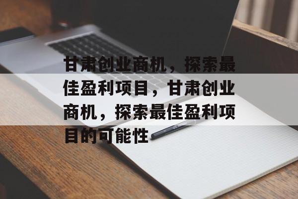 甘肃创业商机,探索最佳盈利项目,甘肃创业商机,探索最佳盈利项目的可能性 甘肃创业商机,探索最佳盈利项目,甘肃创业商机,探索最佳盈利项目的可能性