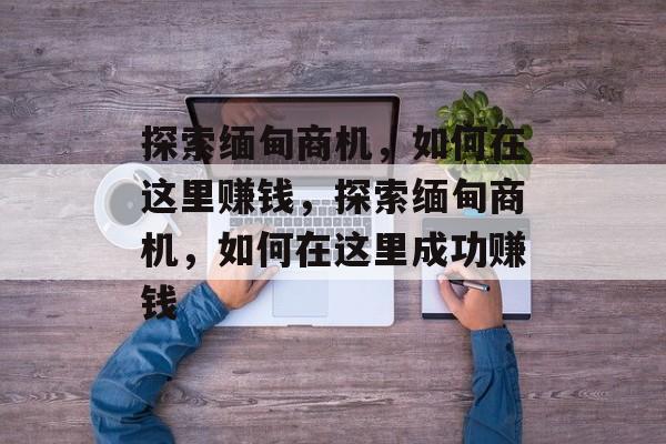 探索缅甸商机,如何在这里赚钱,探索缅甸商机,如何在这里成功赚钱 探索缅甸商机,如何在这里赚钱,探索缅甸商机,如何在这里成功赚钱
